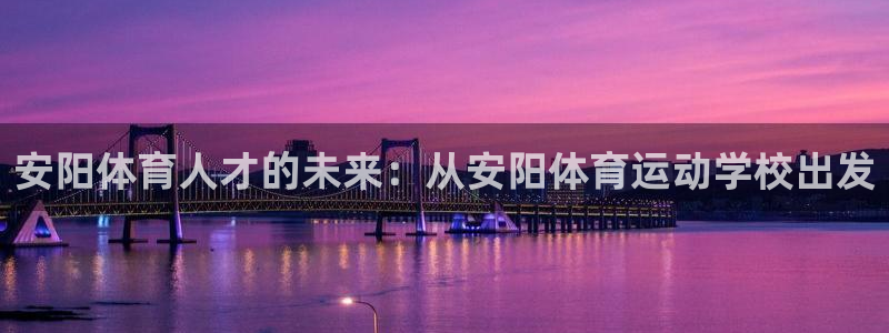 尊龙官网下载招商电话是多少号码：安阳体育人才的未来：从安阳体
