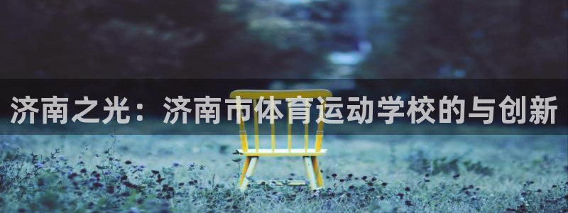 尊龙官方正版app集团：济南之光：济南市体育运动学校的与创新